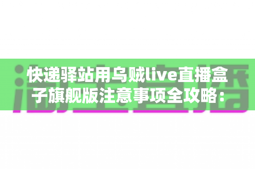 快递驿站用乌贼live直播盒子旗舰版注意事项全攻略:站长必看的合规直播与避坑实用指南 快递驿站用乌贼live直播盒子旗舰版注意事项全攻略:站长必看的合规直播与避坑实用指南
