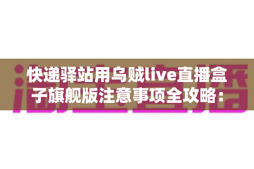 快递驿站用乌贼live直播盒子旗舰版注意事项全攻略：站长必看的合规直播与避坑实用指南