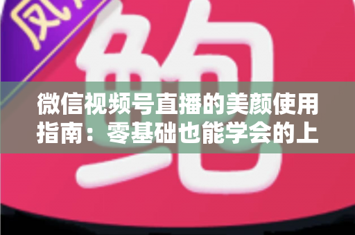 微信视频号直播的美颜使用指南：零基础也能学会的上镜优化全攻略，让直播间人气与颜值双提升