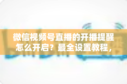 微信视频号直播的开播提醒怎么开启？最全设置教程，让你不再错过任何精彩直播