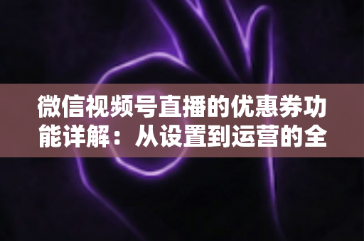 微信视频号直播的优惠券功能详解：从设置到运营的全流程实战指南