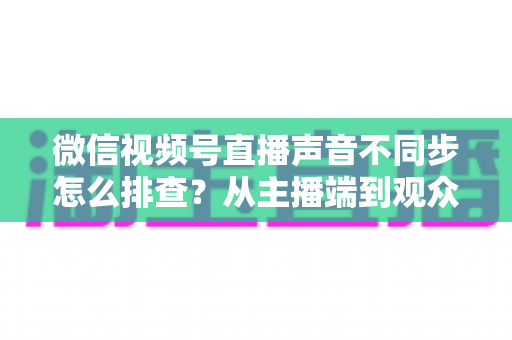 微信视频号直播声音不同步怎么排查？从主播端到观众端的全方位解决指南