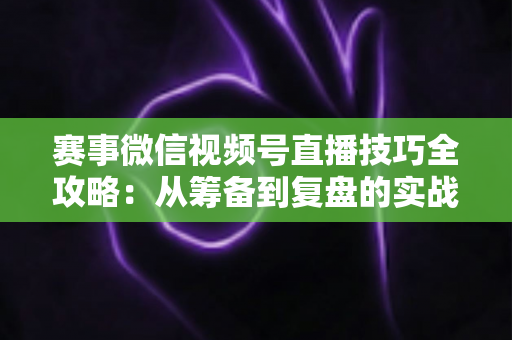 赛事微信视频号直播技巧全攻略：从筹备到复盘的实战宝典