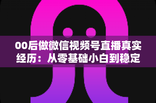 00后做微信视频号直播真实经历:从零基础小白到稳定开播的全程复盘与避坑指南 00后做微信视频号直播真实经历:从零基础小白到稳定开播的全程复盘与避坑指南