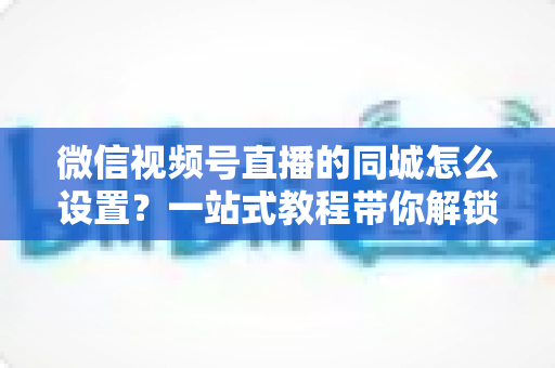 微信视频号直播的同城怎么设置?一站式教程带你解锁本地精准流量红利 微信视频号直播的同城怎么设置?一站式教程带你解锁本地精准流量红利