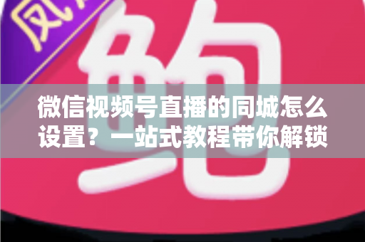 微信视频号直播的同城怎么设置?一站式教程带你解锁本地精准流量红利 微信视频号直播的同城怎么设置?一站式教程带你解锁本地精准流量红利