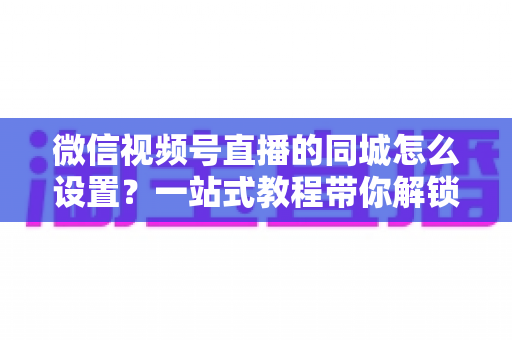 微信视频号直播的同城怎么设置?一站式教程带你解锁本地精准流量红利 微信视频号直播的同城怎么设置?一站式教程带你解锁本地精准流量红利