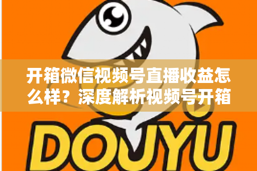 开箱微信视频号直播收益怎么样？深度解析视频号开箱直播的赚钱方式与真实收益水平