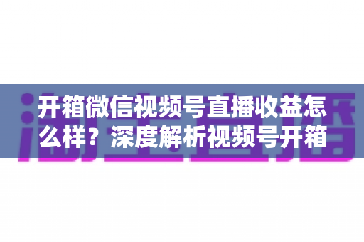 开箱微信视频号直播收益怎么样？深度解析视频号开箱直播的赚钱方式与真实收益水平
