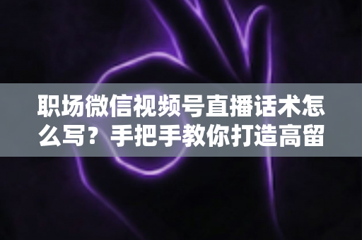 职场微信视频号直播话术怎么写？手把手教你打造高留存、高转化的直播脚本