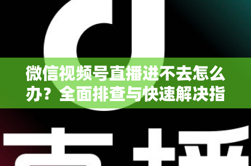 微信视频号直播进不去怎么办？全面排查与快速解决指南