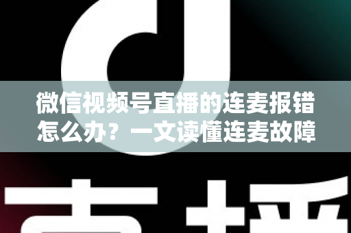 微信视频号直播的连麦报错怎么办？一文读懂连麦故障排查与快速解决全攻略