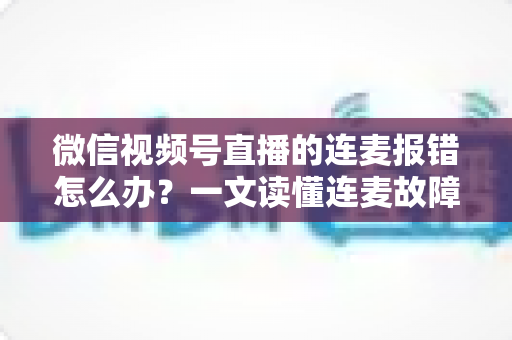 微信视频号直播的连麦报错怎么办？一文读懂连麦故障排查与快速解决全攻略