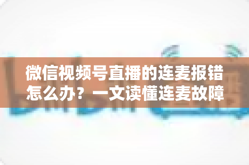 微信视频号直播的连麦报错怎么办？一文读懂连麦故障排查与快速解决全攻略