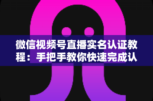 微信视频号直播实名认证教程：手把手教你快速完成认证，轻松开启直播创作之旅