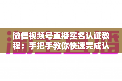 微信视频号直播实名认证教程：手把手教你快速完成认证，轻松开启直播创作之旅