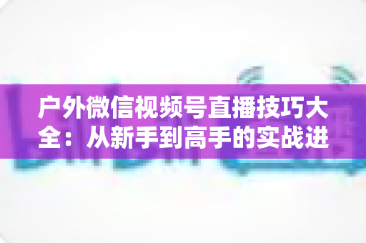 户外微信视频号直播技巧大全:从新手到高手的实战进阶指南 户外微信视频号直播技巧大全:从新手到高手的实战进阶指南