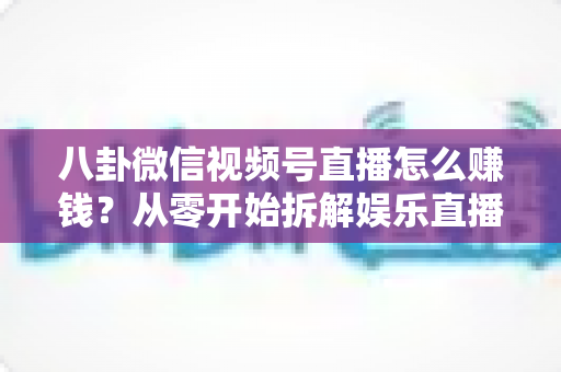 八卦微信视频号直播怎么赚钱？从零开始拆解娱乐直播的六大变现路径与实操指南