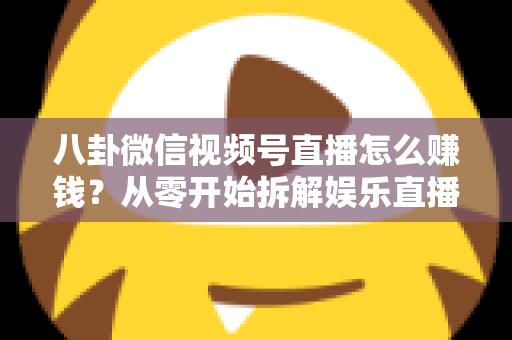 八卦微信视频号直播怎么赚钱？从零开始拆解娱乐直播的六大变现路径与实操指南