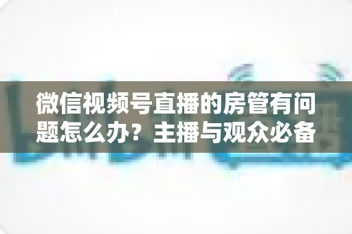 微信视频号直播的房管有问题怎么办？主播与观众必备的全流程解决方案指南