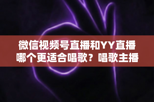 微信视频号直播和YY直播哪个更适合唱歌？唱歌主播平台选择深度解析指南
