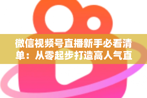 微信视频号直播新手必看清单：从零起步打造高人气直播间的完整攻略