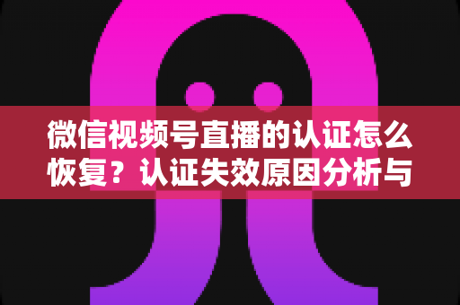 微信视频号直播的认证怎么恢复？认证失效原因分析与恢复全流程指南