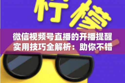 微信视频号直播的开播提醒实用技巧全解析：助你不错过每一场精彩好播