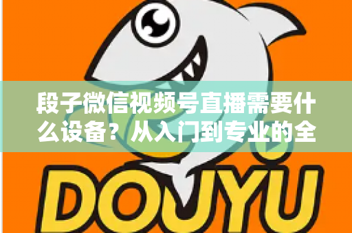 段子微信视频号直播需要什么设备？从入门到专业的全套装备攻略全解析