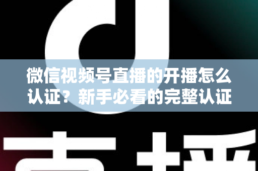 微信视频号直播的开播怎么认证？新手必看的完整认证流程与开播避坑指南