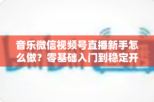 音乐微信视频号直播新手怎么做?零基础入门到稳定开播的全流程实战指南 音乐微信视频号直播新手怎么做?零基础入门到稳定开播的全流程实战指南