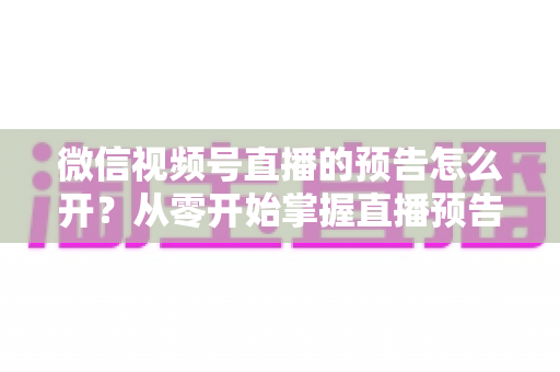 微信视频号直播的预告怎么开？从零开始掌握直播预告设置方法与引流技巧全攻略