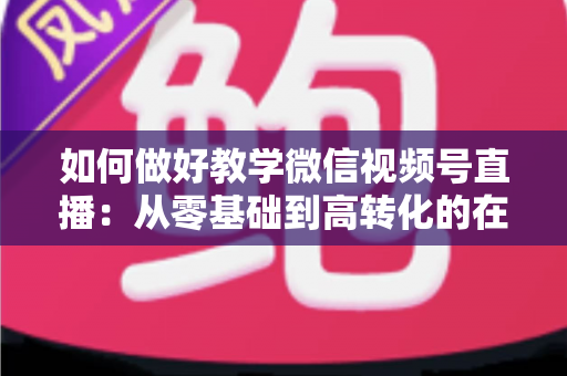 如何做好教学微信视频号直播:从零基础到高转化的在线课堂全流程实操指南 如何做好教学微信视频号直播:从零基础到高转化的在线课堂全流程实操指南