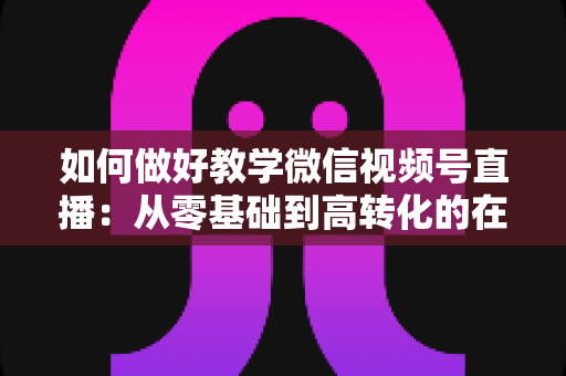 如何做好教学微信视频号直播：从零基础到高转化的在线课堂全流程实操指南