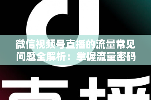 微信视频号直播的流量常见问题全解析：掌握流量密码，让你的直播间人气翻倍
