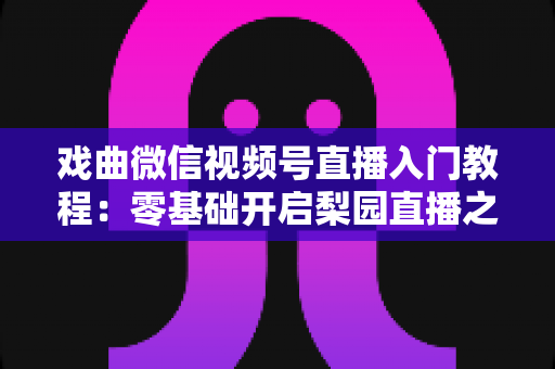 戏曲微信视频号直播入门教程：零基础开启梨园直播之旅的完整指南