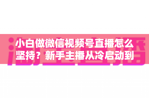 小白做微信视频号直播怎么坚持?新手主播从冷启动到稳定开播的实用成长指南 小白做微信视频号直播怎么坚持?新手主播从冷启动到稳定开播的实用成长指南