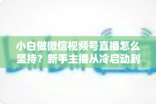 小白做微信视频号直播怎么坚持?新手主播从冷启动到稳定开播的实用成长指南 小白做微信视频号直播怎么坚持?新手主播从冷启动到稳定开播的实用成长指南