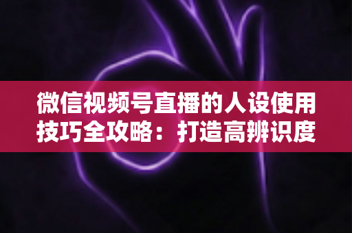 微信视频号直播的人设使用技巧全攻略：打造高辨识度、高转化直播间的实战指南