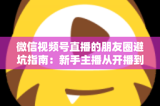 微信视频号直播的朋友圈避坑指南:新手主播从开播到涨粉的实战避雷手册 微信视频号直播的朋友圈避坑指南:新手主播从开播到涨粉的实战避雷手册