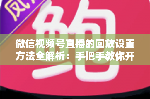 微信视频号直播的回放设置方法全解析：手把手教你开启、管理与利用直播回放，让每一场直播都不白白浪费