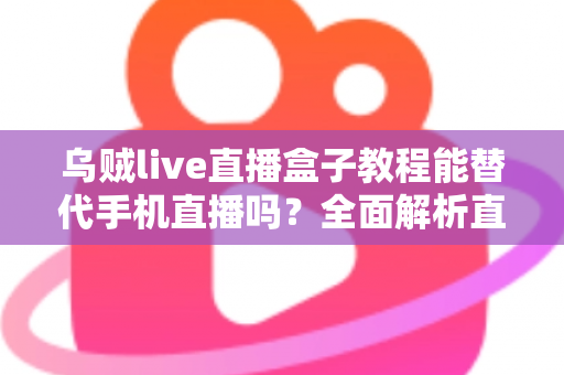 乌贼live直播盒子教程能替代手机直播吗？全面解析直播新方式的真相与选择指南