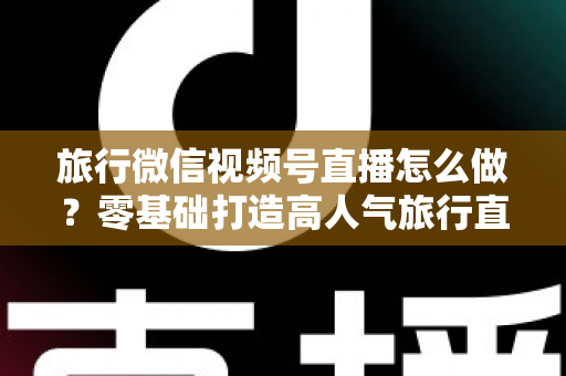 旅行微信视频号直播怎么做?零基础打造高人气旅行直播间的全流程指南 旅行微信视频号直播怎么做?零基础打造高人气旅行直播间的全流程指南