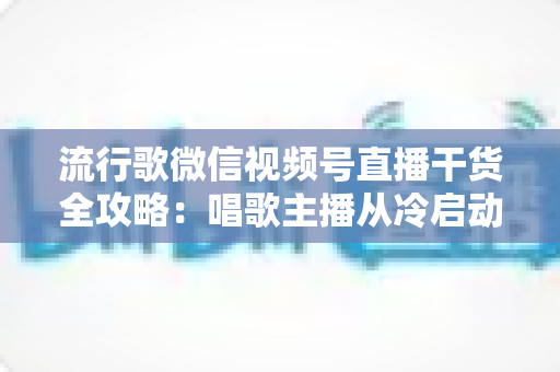 流行歌微信视频号直播干货全攻略：唱歌主播从冷启动到稳定变现的实战指南