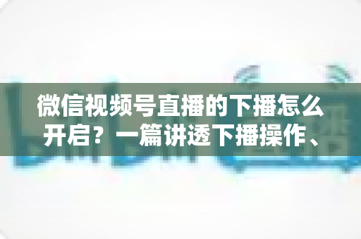 微信视频号直播的下播怎么开启？一篇讲透下播操作、数据复盘与注意事项的实用指南