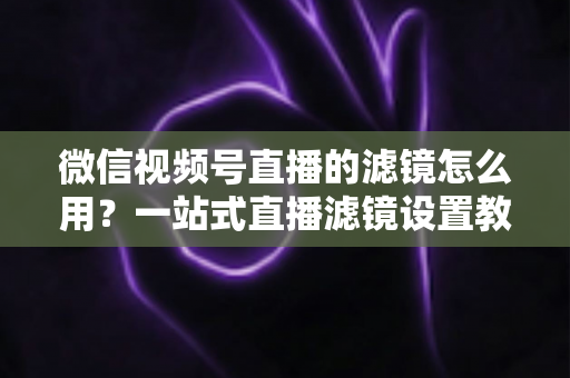 微信视频号直播的滤镜怎么用？一站式直播滤镜设置教程与美颜优化实战指南