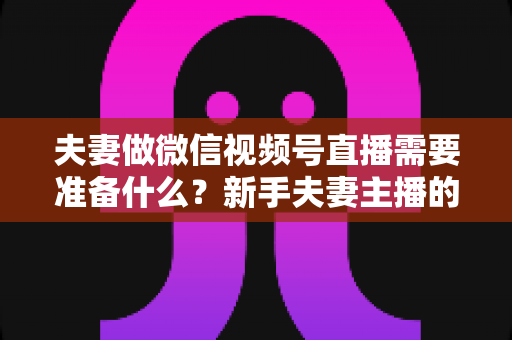 夫妻做微信视频号直播需要准备什么?新手夫妻主播的账号、设备、内容与运营全攻略 夫妻做微信视频号直播需要准备什么?新手夫妻主播的账号、设备、内容与运营全攻略