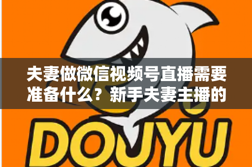 夫妻做微信视频号直播需要准备什么?新手夫妻主播的账号、设备、内容与运营全攻略 夫妻做微信视频号直播需要准备什么?新手夫妻主播的账号、设备、内容与运营全攻略