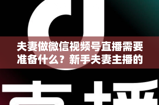 夫妻做微信视频号直播需要准备什么？新手夫妻主播的账号、设备、内容与运营全攻略