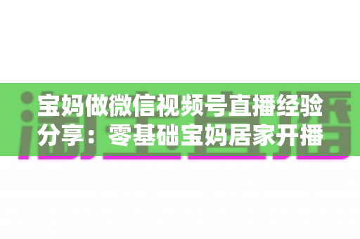 宝妈做微信视频号直播经验分享:零基础宝妈居家开播实战全攻略 宝妈做微信视频号直播经验分享:零基础宝妈居家开播实战全攻略